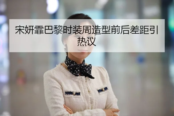 宋妍霏巴黎时装周造型前后差距引热议